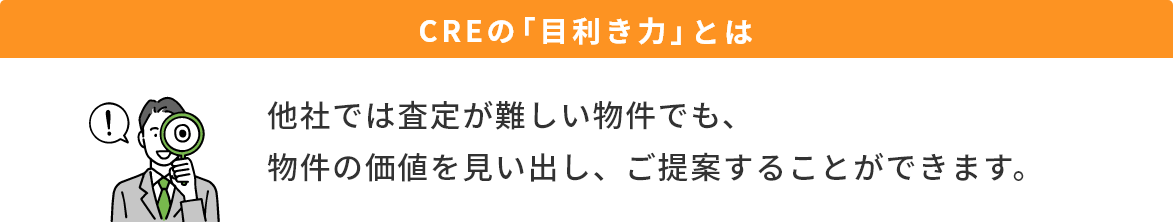 CREの「目利き力」とは　他社では査定が難しい物件でも、物件の価値を見い出し、ご提案することができます。